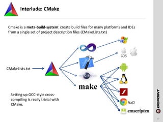 Interlude: CMake
17
Cmake is a meta-build-system: create build files for many platforms and IDEs
from a single set of project description files (CMakeLists.txt)
CMakeLists.txt
make
Setting up GCC-style cross-
compiling is really trivial with
CMake. NaCl
 
