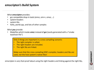 emscripten’s Build System
18
What emscripten provides:
• gcc compatible drop-in tools (emcc, em++, emar, …)
• system headers
• system libs
• hello_world.cpp, and lots of other samples
What you provide:
• Makefiles which invoke emcc instead of gcc (easily generated with a “cmake
toolchain file”)
Only 3 things are important in a cross-compiling scenario:
• The right compiler is called.
• The right headers are included.
• The right libs are linked.
Make sure that the cross-compiling SDK’s compiler, headers and libs are
used, not the host system’s native files!
emscripten is very fool-proof about using the right headers and linking against the right libs.
 