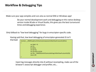Workflow & Debugging Tips
19
Make sure your app compiles and runs also as normal OSX or Windows app!
Do your normal development work and debugging on this native desktop
version inside XCode or Visual Studio, this gives you the best turnaround
times and debugging experience.
Only fallback to “low level debugging” for bugs in emscripten-specific code.
Having said that, low-level debugging of emscripten-generated JS isn’t
that bad: function __ZNK9Graphics215CameraComponent14GetViewFrustumEv($this)
{
var label = 0;
var $1;
$1=$this;
var $2=$1;
var $3=(($2+12)|0);
var $4=__ZNK6Shared14CameraSettings14GetViewFrustumEv($3);
return $4;
}
Inject log messages directly into JS without recompiling, make use of the
browser’s Javascript debugger and profiler, etc…
 