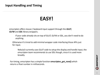 Input Handling and Timing
21
emscripten offers mouse / keyboard input support through the GLUT,
GLFW and SDL library wrappers.
If your code already sits on top of GLUT, GLFW or SDL, you don’t need to do
anything.
Otherwise it’s trivial to add minimal wrapper code interfacing those APIs just
for input.
Nebula3 currently uses GLUT code to setup the display and handle input, the
emscripten team recommends to use SDL though, since it is used more
broadly.
For timing, emscripten has a simple function emscripten_get_now() which
returns a float number in milliseconds.
EASY!
 