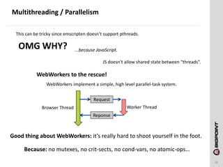 Multithreading / Parallelism
24
This can be tricky since emscripten doesn’t support pthreads.
OMG WHY? ...because JavaScript.
JS doesn’t allow shared state between “threads”.
WebWorkers to the rescue!
WebWorkers implement a simple, high level parallel-task system.
Request
Reponse
Worker ThreadBrowser Thread
Good thing about WebWorkers: it’s really hard to shoot yourself in the foot.
Because: no mutexes, no crit-sects, no cond-vars, no atomic-ops…
 