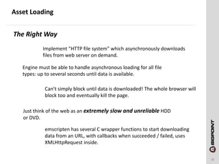 Asset Loading
28
Implement “HTTP file system” which asynchronously downloads
files from web server on demand.
The Right Way
Engine must be able to handle asynchronous loading for all file
types: up to several seconds until data is available.
Can’t simply block until data is downloaded! The whole browser will
block too and eventually kill the page.
Just think of the web as an extremely slow and unreliable HDD
or DVD.
emscripten has several C wrapper functions to start downloading
data from an URL, with callbacks when succeeded / failed, uses
XMLHttpRequest inside.
 