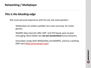 Networking / Multiplayer
29
This is the bleeding edge
Not much personal experience with this yet, but some pointers:
WebSockets are widely available, but sorta suck (esp. for action
games).
WebRTC data channels offer UDP- and TCP-based, peer-to-peer
messaging. Much better but not yet standardized across browsers.
emscripten wraps both WebSockets and WebRTC, and has a working
ENET port (http://enet.bespin.org/).
 