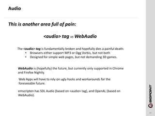 Audio
30
This is another area full of pain:
<audio> tag vs WebAudio
The <audio> tag is fundamentally broken and hopefully dies a painful death:
• Browsers either support MP3 or Ogg Vorbis, but not both
• Designed for simple web pages, but not demanding 3D games.
WebAudio is (hopefully) the future, but currently only supported in Chrome
and Firefox Nightly.
Web Apps will have to rely on ugly hacks and workarounds for the
foreseeable future.
emscripten has SDL Audio (based on <audio> tag), and OpenAL (based on
WebAudio).
 