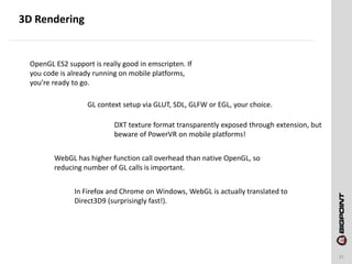 3D Rendering
31
OpenGL ES2 support is really good in emscripten. If
you code is already running on mobile platforms,
you’re ready to go.
GL context setup via GLUT, SDL, GLFW or EGL, your choice.
DXT texture format transparently exposed through extension, but
beware of PowerVR on mobile platforms!
WebGL has higher function call overhead than native OpenGL, so
reducing number of GL calls is important.
In Firefox and Chrome on Windows, WebGL is actually translated to
Direct3D9 (surprisingly fast!).
 