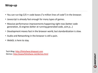 Wrap-up
32
• You can run big C/C++ code bases (“a million lines of code”) in the browser.
• Javascript is already fast enough for many types of games.
• Massive performance improvements happening right now (better code
generation, JS engines better at running generated code, asm.js…)
• Development moves fast in the browser world, but standardization is slow.
• Audio and Networking in the browser is still a pain.
• WebGL is here to stay.
Tech Blog: http://flohofwoe.blogspot.com
Demos: http://www.flohofwoe.net/demos.html
 
