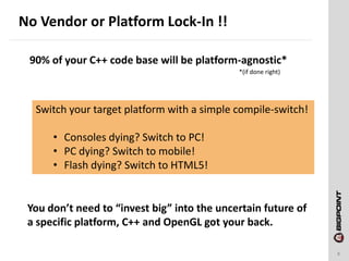 No Vendor or Platform Lock-In !!
8
90% of your C++ code base will be platform-agnostic*
*(if done right)
Switch your target platform with a simple compile-switch!
• Consoles dying? Switch to PC!
• PC dying? Switch to mobile!
• Flash dying? Switch to HTML5!
You don’t need to “invest big” into the uncertain future of
a specific platform, C++ and OpenGL got your back.
 