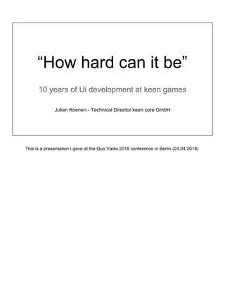 “How hard can it be”
10 years of Ui development at keen games
Julien Koenen - Technical Director keen core GmbH
This is a presentation I gave at the Quo Vadis 2018 conference in Berlin (24.04.2018)
 