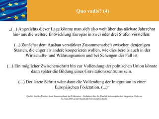 Quo vadis? (4)


 „(...) Angesichts dieser Lage könnte man sich also weit über das nächste Jahrzehnt
   hin- aus die weitere Entwicklung Europas in zwei oder drei Stufen vorstellen:

   (...) Zunächst dem Ausbau verstärkter Zusammenarbeit zwischen denjenigen
   Staaten, die enger als andere kooperieren wollen, wie dies bereits auch in der
           Wirtschafts- und Währungsunion und bei Schengen der Fall ist.

(...) Ein möglicher Zwischenschritt hin zur Vollendung der politischen Union könnte
              dann später die Bildung eines Gravitationszentrums sein.

      (...) Der letzte Schritt wäre dann die Vollendung der Integration in einer
                             Europäischen Föderation. (...)“
          Quelle: Joschka Fischer, Vom Staatenverbund zur Föderation – Gedanken über die Finalität der europäischen Integration. Rede am
                                               12. Mai 2000 an der Humboldt-Universität in Berlin.
 