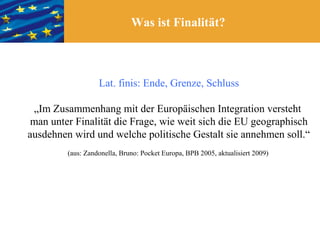Was ist Finalität?



                   Lat. finis: Ende, Grenze, Schluss

 „Im Zusammenhang mit der Europäischen Integration versteht
 man unter Finalität die Frage, wie weit sich die EU geographisch
ausdehnen wird und welche politische Gestalt sie annehmen soll.“
         (aus: Zandonella, Bruno: Pocket Europa, BPB 2005, aktualisiert 2009)
 