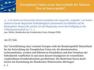 Europäische Union versus Souveränität der Staaten:
                            Was ist Souveranität?


„(...) sie deutet im klassischen Staatsverständnis die ungeteilte, originäre, von keiner
anderen Gewalt abgeleitete Selbständigkeit (Autonomie) im Hinblick auf ihr
Staatsgebiet, Staatsvolk und die Art der Regierung sowie die Einfügung in die
Völkergemeinschaft an.“ (...)
(aus: Mickel, Handlexikon der Europäischen Union, Stuttgart 2004)


Art 23 I GG

Zur Verwirklichung eines vereinten Europas wirkt die Bundesrepublik Deutschland
bei der Entwicklung der Europäischen Union mit, die demokratischen,
rechtsstaatlichen, sozialen und föderativen Grundsätzen und dem Grundsatz der
Subsidiarität verpflichtet ist und einen diesem Grundgesetz im wesentlichen
vergleichbaren Grundrechtsschutz gewährleistet. Der Bund kann hierzu durch
Gesetz mit Zustimmung des Bundesrates Hoheitsrechte übertragen.
(...)
 