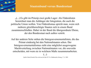 Staatenbund versus Bundesstaat


    „(...) Es gibt im Prinzip zwei große Lager: Als Föderalisten
     bezeichnet man die Anhänger der Integration, die auch die
politische Union wollen. Von Föderalismus spricht man, wenn sich
       mehrere gleichberechtigte Staaten sich in einem Bund
zusammenschließen. Dabei ist der Bund die übergeordnete Ebene,
               der den Bundesstaat nach außen vertritt.

Auf der anderen Seite stehen die Intergouvernementalisten, die das
       Primat eindeutig bei den Nationalstaaten sehen. Der
  Intergouvernementalismus sieht eine möglichst ausgewogene
  Machtverteilung zwischen Nationalstaaten vor, die souverän
 entscheiden, mit wem sie in welchem Maße zusammenarbeiten.
                               (...)
           Quelle: Bernd Oswald, Was wird aus der Idee EU? In: Süddeutsche Zeitung, 17. 6. 2003
 