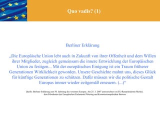 Quo vadis? (1)




                                                    Berliner Erklärung

„Die Europäische Union lebt auch in Zukunft von ihrer Offenheit und dem Willen
 ihrer Mitglieder, zugleich gemeinsam die innere Entwicklung der Europäischen
    Union zu festigen... Mit der europäischen Einigung ist ein Traum früherer
Generationen Wirklichkeit geworden. Unsere Geschichte mahnt uns, dieses Glück
 für künftige Generationen zu schützen. Dafür müssen wir die politische Gestalt
                Europas immer wieder zeitgemäß erneuern. (...)“
         Quelle: Berliner Erklärung zum 50. Jahrestag des vereinten Europas. Am 25. 3. 2007 unterzeichnet von EU-Ratspräsidentin Merkel,
                             dem Präsidenten des Europäischen Parlaments Pöttering und Kommissionspräsident Barroso
 