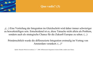 Quo vadis? (3)




„(...) Eine Vertiefung der Integration im Gleichschritt wird daher immer schwieriger
zu bewerkstelligen sein. Entscheidend ist es, diese Tatsache nicht allein als Problem,
     sondern auch als strategische Chance für die Zukunft Europas zu sehen. (...)

   Primärrechtlich wurde die differenzierte Integration erstmalig im Vertrag von
                           Amsterdam verankert. (...)“

          Quelle: Deutsche Welle dw-world.de, 21. 7. 2008. Differenzierte Integration ist keine Gefahr, sondern eine Chance.
 