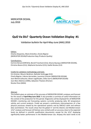 Quo Va Dis ? Quarterly Ocean Validation Display #1, AMJ 2010
1
MMEERRCCAATTOORR OOCCEEAANN,,
JJuullyy 22001100
QQuuOO VVaa DDiiss?? QQuuaarrtteerrllyy OOcceeaann VVaalliiddaattiioonn DDiissppllaayy ##11
VVaalliiddaattiioonn bbuulllleettiinn ffoorr AApprriill--MMaayy--JJuunnee ((AAMMJJ)) 22001100
Edition:
Charles Desportes, Marie Drévillon, Charly Régnier
(MERCATOR OCEAN/Production Dep./Products Quality)
Contributions :
Corinne Derval (CERFACS), Benoît Tranchant (CLS), Silvana Buarque (MERCATOR OCEAN),
Christine Boone (CLS), Stéphanie Guinehut (CLS), Gaëlle Nicolas (CLS)
Credits for validation methodology and tools:
Eric Greiner, Mounir Benkiran, Nathalie Verbrugge (CLS)
Charly Régnier, Fabrice Hernandez, Laurence Crosnier (MERCATOR OCEAN)
Jean-Michel Lellouche, Olivier Legalloudec, Gilles Garric (MERCATOR OCEAN)
Jean-Marc Molines (CNRS), Sébastien Theeten (Ifremer)
Nicolas Pene (AKKA)
Abstract
This bulletin gives an estimate of the accuracy of MERCATOR OCEAN’s analyses and forecast
for the season of April-May-June 2010. It also provides a summary of useful information on
the context of the production for this period. Diagnostics will be displayed for all MERCATOR
OCEAN’s monitoring and forecasting systems currently producing daily 3D temperature
salinity and current products. Finally we present a preliminary intercomparison of a few
physical processes viewed by the operational systems and by ORCA12 (with and without
data assimilation). The results show that the global ¼° and the Atlantic and Mediterranean
1/12° analyses and forecast still behave very similarly with an accuracy close to the expected
levels (as defined in scientific qualification documents), except for the 1/12° displaying
significantly better performance in the Mediterranean sea. Anyway this basin tends to be
 