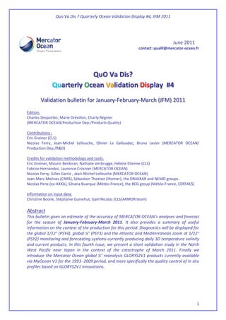 Quo Va Dis ? Quarterly Ocean Validation Display #4, JFM 2011
1
June 2011
contact: qualif@mercator-ocean.fr
QuO Va Dis?
Quarterly Ocean Validation Display #4
Validation bulletin for January-February-March (JFM) 2011
Edition:
Charles Desportes, Marie Drévillon, Charly Régnier
(MERCATOR OCEAN/Production Dep./Products Quality)
Contributions :
Eric Greiner (CLS)
Nicolas Ferry, Jean-Michel Lellouche, Olivier Le Galloudec, Bruno Levier (MERCATOR OCEAN/
Production Dep./R&D)
Credits for validation methodology and tools:
Eric Greiner, Mounir Benkiran, Nathalie Verbrugge, Hélène Etienne (CLS)
Fabrice Hernandez, Laurence Crosnier (MERCATOR OCEAN)
Nicolas Ferry, Gilles Garric , Jean-Michel Lellouche (MERCATOR OCEAN)
Jean-Marc Molines (CNRS), Sébastien Theeten (Ifremer), the DRAKKAR and NEMO groups.
Nicolas Pene (ex-AKKA), Silvana Buarque (Météo-France), the BCG group (Météo-France, CERFACS)
Information on input data:
Christine Boone, Stéphanie Guinehut, Gaël Nicolas (CLS/ARMOR team)
Abstract
This bulletin gives an estimate of the accuracy of MERCATOR OCEAN’s analyses and forecast
for the season of January-February-March 2011. It also provides a summary of useful
information on the context of the production for this period. Diagnostics will be displayed for
the global 1/12° (PSY4), global ¼° (PSY3) and the Atlantic and Mediterranean zoom at 1/12°
(PSY2) monitoring and forecasting systems currently producing daily 3D temperature salinity
and current products. In this fourth issue, we present a short validation study in the North
West Pacific near Japan in the context of the catastrophe of March 2011. Finally we
introduce the Mercator Ocean global ¼° reanalysis GLORYS2V1 products currently available
via MyOcean V1 for the 1993- 2009 period, and more specifically the quality control of in situ
profiles based on GLORYS2V1 innovations.
 