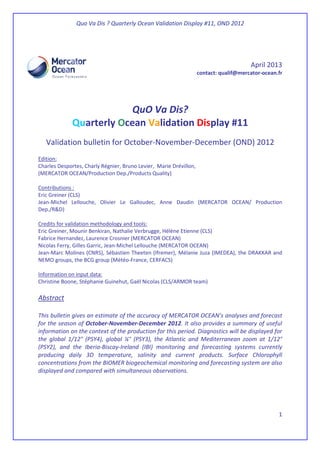 Quo Va Dis ? Quarterly Ocean Validation Display #11, OND 2012
1
April 2013
contact: qualif@mercator-ocean.fr
QuO Va Dis?
Quarterly Ocean Validation Display #11
Validation bulletin for October-November-December (OND) 2012
Edition:
Charles Desportes, Charly Régnier, Bruno Levier, Marie Drévillon,
(MERCATOR OCEAN/Production Dep./Products Quality)
Contributions :
Eric Greiner (CLS)
Jean-Michel Lellouche, Olivier Le Galloudec, Anne Daudin (MERCATOR OCEAN/ Production
Dep./R&D)
Credits for validation methodology and tools:
Eric Greiner, Mounir Benkiran, Nathalie Verbrugge, Hélène Etienne (CLS)
Fabrice Hernandez, Laurence Crosnier (MERCATOR OCEAN)
Nicolas Ferry, Gilles Garric, Jean-Michel Lellouche (MERCATOR OCEAN)
Jean-Marc Molines (CNRS), Sébastien Theeten (Ifremer), Mélanie Juza (IMEDEA), the DRAKKAR and
NEMO groups, the BCG group (Météo-France, CERFACS)
Information on input data:
Christine Boone, Stéphanie Guinehut, Gaël Nicolas (CLS/ARMOR team)
Abstract
This bulletin gives an estimate of the accuracy of MERCATOR OCEAN’s analyses and forecast
for the season of October-November-December 2012. It also provides a summary of useful
information on the context of the production for this period. Diagnostics will be displayed for
the global 1/12° (PSY4), global ¼° (PSY3), the Atlantic and Mediterranean zoom at 1/12°
(PSY2), and the Iberia-Biscay-Ireland (IBI) monitoring and forecasting systems currently
producing daily 3D temperature, salinity and current products. Surface Chlorophyll
concentrations from the BIOMER biogeochemical monitoring and forecasting system are also
displayed and compared with simultaneous observations.
 