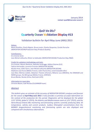 Quo Va Dis ? Quarterly Ocean Validation Display #13, AMJ 2013
January 2014
contact: qualif@mercator-ocean.fr
QuO Va Dis?
Quarterly Ocean Validation Display #13
Validation bulletin for April-May-June (AMJ) 2013
Edition:
Marie Drévillon, Charly Régnier, Bruno Levier, Charles Desportes, Coralie Perruche
(MERCATOR OCEAN/Production Dep./Products Quality)
Contributions :
Eric Greiner (CLS)
Jean-Michel Lellouche, Olivier Le Galloudec (MERCATOR OCEAN/ Production Dep./R&D)
Credits for validation methodology and tools:
Eric Greiner, Mounir Benkiran, Nathalie Verbrugge, Hélène Etienne (CLS)
Fabrice Hernandez, Laurence Crosnier (MERCATOR OCEAN)
Nicolas Ferry, Gilles Garric, Jean-Michel Lellouche (MERCATOR OCEAN)
Stéphane Law Chune (Météo-France), Julien Paul (Links), Lionel Zawadzki (AS+)
Jean-Marc Molines (LGGE), Sébastien Theeten (Ifremer), Mélanie Juza (IMEDEA), the DRAKKAR and
NEMO groups, the BCG group (Météo-France, CERFACS)
Bruno Blanke, Nicolas Grima, Rob Scott (LPO)
Information on input data:
Christine Boone, Gaël Nicolas (CLS/ARMOR team)
Abstract
This bulletin gives an estimate of the accuracy of MERCATOR OCEAN’s analyses and forecast
for the season of April-May-June 2013. It also provides a summary of useful information on
the context of the production for this period. Diagnostics will be displayed for the global
1/12° (PSY4), global ¼° (PSY3), the Atlantic and Mediterranean zoom at 1/12° (PSY2), and the
Iberia-Biscay-Ireland (IBI) monitoring and forecasting systems currently producing daily 3D
temperature, salinity and current products. Surface Chlorophyll concentrations from the
BIOMER biogeochemical monitoring and forecasting system are also displayed and
compared with simultaneous observations.
 