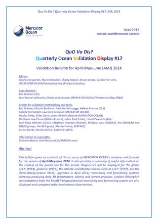 Quo Va Dis ? Quarterly Ocean Validation Display #17, AMJ 2014
May 2015
contact: qualif@mercator-ocean.fr
QuO Va Dis?
Quarterly Ocean Validation Display #17
Validation bulletin for April-May-June (AMJ) 2014
Edition:
Charles Desportes, Marie Drévillon, Charly Régnier, Bruno Levier, Coralie Perruche,
(MERCATOR OCEAN/Production Dep./Products Quality)
Contributions :
Eric Greiner (CLS)
Jean-Michel Lellouche, Olivier Le Galloudec (MERCATOR OCEAN/ Production Dep./R&D)
Credits for validation methodology and tools:
Eric Greiner, Mounir Benkiran, Nathalie Verbrugge, Hélène Etienne (CLS)
Fabrice Hernandez, Laurence Crosnier (MERCATOR OCEAN)
Nicolas Ferry, Gilles Garric, Jean-Michel Lellouche (MERCATOR OCEAN)
Stéphane Law Chune (Météo-France), Julien Paul (Links), Lionel Zawadzki (AS+)
Jean-Marc Molines (LGGE), Sébastien Theeten (Ifremer), Mélanie Juza (IMEDEA), the DRAKKAR and
NEMO groups, the BCG group (Météo-France, CERFACS)
Bruno Blanke, Nicolas Grima, Rob Scott (LPO)
Information on input data:
Christine Boone, Gaël Nicolas (CLS/ARMOR team)
Abstract
This bulletin gives an estimate of the accuracy of MERCATOR OCEAN’s analyses and forecast
for the season of April-May-June 2014. It also provides a summary of useful information on
the context of the production for this period. Diagnostics will be displayed for the global
1/12° (PSY4), global ¼° (PSY3), the Atlantic and Mediterranean zoom at 1/12° (PSY2), and the
Iberia-Biscay-Ireland (IBI36, upgraded in April 2014) monitoring and forecasting systems
currently producing daily 3D temperature, salinity and current products. Surface Chlorophyll
concentrations from the BIOMER biogeochemical monitoring and forecasting system are also
displayed and compared with simultaneous observations.
 