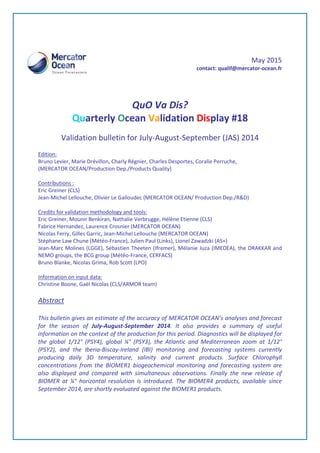 May 2015
contact: qualif@mercator-ocean.fr
QuO Va Dis?
Quarterly Ocean Validation Display #18
Validation bulletin for July-August-September (JAS) 2014
Edition:
Bruno Levier, Marie Drévillon, Charly Régnier, Charles Desportes, Coralie Perruche,
(MERCATOR OCEAN/Production Dep./Products Quality)
Contributions :
Eric Greiner (CLS)
Jean-Michel Lellouche, Olivier Le Galloudec (MERCATOR OCEAN/ Production Dep./R&D)
Credits for validation methodology and tools:
Eric Greiner, Mounir Benkiran, Nathalie Verbrugge, Hélène Etienne (CLS)
Fabrice Hernandez, Laurence Crosnier (MERCATOR OCEAN)
Nicolas Ferry, Gilles Garric, Jean-Michel Lellouche (MERCATOR OCEAN)
Stéphane Law Chune (Météo-France), Julien Paul (Links), Lionel Zawadzki (AS+)
Jean-Marc Molines (LGGE), Sébastien Theeten (Ifremer), Mélanie Juza (IMEDEA), the DRAKKAR and
NEMO groups, the BCG group (Météo-France, CERFACS)
Bruno Blanke, Nicolas Grima, Rob Scott (LPO)
Information on input data:
Christine Boone, Gaël Nicolas (CLS/ARMOR team)
Abstract
This bulletin gives an estimate of the accuracy of MERCATOR OCEAN’s analyses and forecast
for the season of July-August-September 2014. It also provides a summary of useful
information on the context of the production for this period. Diagnostics will be displayed for
the global 1/12° (PSY4), global ¼° (PSY3), the Atlantic and Mediterranean zoom at 1/12°
(PSY2), and the Iberia-Biscay-Ireland (IBI) monitoring and forecasting systems currently
producing daily 3D temperature, salinity and current products. Surface Chlorophyll
concentrations from the BIOMER1 biogeochemical monitoring and forecasting system are
also displayed and compared with simultaneous observations. Finally the new release of
BIOMER at ¼° horizontal resolution is introduced. The BIOMER4 products, available since
September 2014, are shortly evaluated against the BIOMER1 products.
 