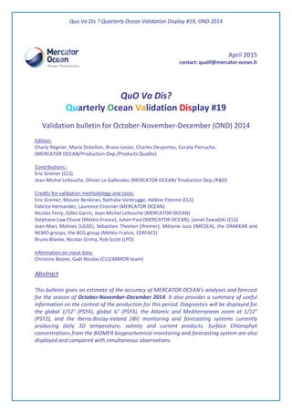 Quo Va Dis ? Quarterly Ocean Validation Display #19, OND 2014
April 2015
contact: qualif@mercator-ocean.fr
QuO Va Dis?
Quarterly Ocean Validation Display #19
Validation bulletin for October-November-December (OND) 2014
Edition:
Charly Régnier, Marie Drévillon, Bruno Levier, Charles Desportes, Coralie Perruche,
(MERCATOR OCEAN/Production Dep./Products Quality)
Contributions :
Eric Greiner (CLS)
Jean-Michel Lellouche, Olivier Le Galloudec (MERCATOR OCEAN/ Production Dep./R&D)
Credits for validation methodology and tools:
Eric Greiner, Mounir Benkiran, Nathalie Verbrugge, Hélène Etienne (CLS)
Fabrice Hernandez, Laurence Crosnier (MERCATOR OCEAN)
Nicolas Ferry, Gilles Garric, Jean-Michel Lellouche (MERCATOR OCEAN)
Stéphane Law Chune (Météo-France), Julien Paul (MERCATOR OCEAN), Lionel Zawadzki (CLS)
Jean-Marc Molines (LGGE), Sébastien Theeten (Ifremer), Mélanie Juza (IMEDEA), the DRAKKAR and
NEMO groups, the BCG group (Météo-France, CERFACS)
Bruno Blanke, Nicolas Grima, Rob Scott (LPO)
Information on input data:
Christine Boone, Gaël Nicolas (CLS/ARMOR team)
Abstract
This bulletin gives an estimate of the accuracy of MERCATOR OCEAN’s analyses and forecast
for the season of October-November-December 2014. It also provides a summary of useful
information on the context of the production for this period. Diagnostics will be displayed for
the global 1/12° (PSY4), global ¼° (PSY3), the Atlantic and Mediterranean zoom at 1/12°
(PSY2), and the Iberia-Biscay-Ireland (IBI) monitoring and forecasting systems currently
producing daily 3D temperature, salinity and current products. Surface Chlorophyll
concentrations from the BIOMER biogeochemical monitoring and forecasting system are also
displayed and compared with simultaneous observations.
 