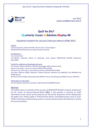 Quo Va Dis ? Quarterly Ocean Validation Display #8, JFM 2012
1
July 2012
contact: qualif@mercator-ocean.fr
QuO Va Dis?
Quarterly Ocean Validation Display #8
Validation bulletin for January-February-March (JFM) 2012
Edition:
Charles Desportes, Marie Drévillon, Bruno Levier, Charly Régnier
(MERCATOR OCEAN/Production Dep./Products Quality)
Contributions :
Eric Greiner (CLS)
Jean-Michel Lellouche, Olivier Le Galloudec, Anne Daudin (MERCATOR OCEAN/ Production
Dep./R&D)
Credits for validation methodology and tools:
Eric Greiner, Mounir Benkiran, Nathalie Verbrugge, Hélène Etienne (CLS)
Fabrice Hernandez, Laurence Crosnier (MERCATOR OCEAN)
Nicolas Ferry, Gilles Garric, Jean-Michel Lellouche (MERCATOR OCEAN)
Jean-Marc Molines (CNRS), Sébastien Theeten (Ifremer), Mélanie Juza (IMEDEA), the DRAKKAR and
NEMO groups.
Nicolas Pene (ex-AKKA), Silvana Buarque (Météo-France), the BCG group (Météo-France, CERFACS)
Information on input data:
Christine Boone, Stéphanie Guinehut, Gaël Nicolas (CLS/ARMOR team)
Abstract
This bulletin gives an estimate of the accuracy of MERCATOR OCEAN’s analyses and forecast
for the season of January-February-March 2012. It also provides a summary of useful
information on the context of the production for this period. Diagnostics will be displayed for
the global 1/12° (PSY4), global ¼° (PSY3) and the Atlantic and Mediterranean zoom at 1/12°
(PSY2) monitoring and forecasting systems currently producing daily 3D temperature salinity
and current products.
 