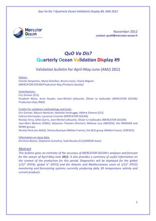 Quo Va Dis ? Quarterly Ocean Validation Display #9, AMJ 2012
1
November 2012
contact: qualif@mercator-ocean.fr
QuO Va Dis?
Quarterly Ocean Validation Display #9
Validation bulletin for April-May-June (AMJ) 2012
Edition:
Charles Desportes, Marie Drévillon, Bruno Levier, Charly Régnier
(MERCATOR OCEAN/Production Dep./Products Quality)
Contributions :
Eric Greiner (CLS)
Elisabeth Rémy, Anne Daudin, Jean-Michel Lellouche, Olivier Le Galloudec (MERCATOR OCEAN/
Production Dep./R&D)
Credits for validation methodology and tools:
Eric Greiner, Mounir Benkiran, Nathalie Verbrugge, Hélène Etienne (CLS)
Fabrice Hernandez, Laurence Crosnier (MERCATOR OCEAN)
Nicolas Ferry, Gilles Garric, Jean-Michel Lellouche, Olivier Le Galloudec (MERCATOR OCEAN)
Jean-Marc Molines (CNRS), Sébastien Theeten (Ifremer), Mélanie Juza (IMEDEA), the DRAKKAR and
NEMO groups.
Nicolas Pene (ex-AKKA), Silvana Buarque (Météo-France), the BCG group (Météo-France, CERFACS)
Information on input data:
Christine Boone, Stéphanie Guinehut, Gaël Nicolas (CLS/ARMOR team)
Abstract
This bulletin gives an estimate of the accuracy of MERCATOR OCEAN’s analyses and forecast
for the season of April-May-June 2012. It also provides a summary of useful information on
the context of the production for this period. Diagnostics will be displayed for the global
1/12° (PSY4), global ¼° (PSY3) and the Atlantic and Mediterranean zoom at 1/12° (PSY2)
monitoring and forecasting systems currently producing daily 3D temperature salinity and
current products.
 