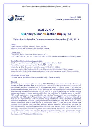 Quo Va Dis ? Quarterly Ocean Validation Display #3, OND 2010
1
March 2011
contact: qualif@mercator-ocean.fr
QQuuOO VVaa DDiiss??
QQuuaarrtteerrllyy OOcceeaann VVaalliiddaattiioonn DDiissppllaayy ##33
VVaalliiddaattiioonn bbuulllleettiinn ffoorr OOccttoobbeerr--NNoovveemmbbeerr--DDeecceemmbbeerr ((OONNDD)) 22001100
Edition:
Charles Desportes, Marie Drévillon, Charly Régnier
(MERCATOR OCEAN/Production Dep./Products Quality)
Contributions :
Eric Greiner, Benoît Tranchant, Hélène Etienne (CLS)
Jean-Michel Lellouche, Olivier Le Galloudec, Gilles Garric (MERCATOR OCEAN/ Production Dep./R&D)
Credits for validation methodology and tools:
Eric Greiner, Mounir Benkiran, Nathalie Verbrugge, Hélène Etienne (CLS)
Fabrice Hernandez, Laurence Crosnier (MERCATOR OCEAN)
Nicolas Ferry, Gilles Garric , Jean-Michel Lellouche (MERCATOR OCEAN)
Jean-Marc Molines (CNRS), Sébastien Theeten (Ifremer), the DRAKKAR and NEMO groups.
Nicolas Pene (ex-AKKA), Silvana Buarque (Météo-France), the BCG group (Météo-France, CERFACS)
Information on input data:
Christine Boone, Stéphanie Guinehut, Gaël Nicolas (CLS/ARMOR team)
Abstract
This bulletin gives an estimate of the accuracy of MERCATOR OCEAN’s analyses and forecast for the season of
October-November-December 2010. It also provides a summary of useful information on the context of the
production for this period. Diagnostics will be displayed for the global 1/12° (PSY4), global ¼° (PSY3) and the
Atlantic and Mediterranean zoom at 1/12° (PSY2) monitoring and forecasting systems currently producing daily
3D temperature salinity and current products. In this issue, we focus on the Mercator Ocean products currently
available via MyOcean V1 for the whole year 2010. Since the “calibration” of the global systems on the 2007-
2009 period, regional biases have been identified and a series of improvements and corrections have been
tested on the year 2010. As part of the continuous improvement process of MyOcean, we compare the results of
these last R&D improvements to what was delivered through the MyOcean service in December 2010 (see data
assimilation performance discussion). Apart from future quality updates, we verify that in OND 2010 the V1
forecast is already far more accurate than the V0 forecast (MyOcean V1 14-day forecast are available since
December 2010). This issue’s process study is performed with the global 1/12° system (PSY4) and shows the
interest of global high resolution analyses and forecast, here in the Southern Ocean. Finally, Mercator Ocean
systems are in constant evolution and many ideas are tested in the R&D team for their long term improvement.
Those R&D sensitivity studies make use of the operational validation metrics in order to measure the eventual
quality improvements. A short summary from a R&D study illustrates one of the ideas that has been tested for
the improvement of the data assimilation scheme.
 