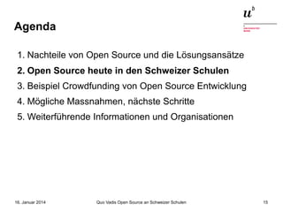 Agenda
1. Nachteile von Open Source und die Lösungsansätze
2. Open Source heute in den Schweizer Schulen
3. Beispiel Crowdfunding von Open Source Entwicklung
4. Mögliche Massnahmen, nächste Schritte
5. Weiterführende Informationen und Organisationen

16. Januar 2014

Quo Vadis Open Source an Schweizer Schulen

15

 