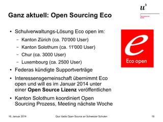 Ganz aktuell: Open Sourcing Eco
●

Schulverwaltungs-Lösung Eco open im:
–
–

●

Chur (ca. 3000 User)

–

●

Kanton Solothurn (ca. 11'000 User)

–

●

Kanton Zürich (ca. 70'000 User)

Luxembourg (ca. 2500 User)

Federas kündigte Supportverträge
Interessensgemeinschaft übernimmt Eco
open und will es im Januar 2014 unter
einer Open Source Lizenz veröffentlichen
Kanton Solothurn koordiniert Open
Sourcing Prozess, Meeting nächste Woche

16. Januar 2014

Quo Vadis Open Source an Schweizer Schulen

19

 