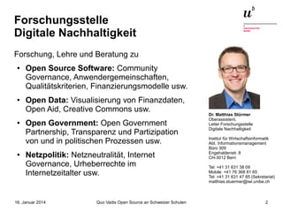 Forschungsstelle
Digitale Nachhaltigkeit
Forschung, Lehre und Beratung zu
●

●

●

●

Open Source Software: Community
Governance, Anwendergemeinschaften,
Qualitätskriterien, Finanzierungsmodelle usw.
Open Data: Visualisierung von Finanzdaten,
Open Aid, Creative Commons usw.
Open Government: Open Government
Partnership, Transparenz und Partizipation
von und in politischen Prozessen usw.
Netzpolitik: Netzneutralität, Internet
Governance, Urheberrechte im
Internetzeitalter usw.

16. Januar 2014

Quo Vadis Open Source an Schweizer Schulen

Dr. Matthias Stürmer
Oberassistent,
Leiter Forschungsstelle
Digitale Nachhaltigkeit
Institut für Wirtschaftsinformatik
Abt. Informationsmanagement
Büro 309
Engehaldenstr. 8
CH-3012 Bern
Tel: +41 31 631 38 09
Mobile: +41 76 368 81 65
Tel: +41 31 631 47 85 (Sekretariat)
matthias.stuermer@iwi.unibe.ch

2

 
