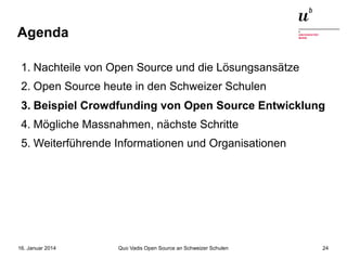 Agenda
1. Nachteile von Open Source und die Lösungsansätze
2. Open Source heute in den Schweizer Schulen
3. Beispiel Crowdfunding von Open Source Entwicklung
4. Mögliche Massnahmen, nächste Schritte
5. Weiterführende Informationen und Organisationen

16. Januar 2014

Quo Vadis Open Source an Schweizer Schulen

24

 
