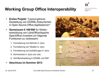 Working Group Office Interoperability
●

●

Erstes Projekt: "Layout-getreue
Darstellung von OOXML-Dokumenten
in Open Source Office Applikationen"
Gemeinsam € 160'000 für Weiterentwicklung von LibreOffice/Apache
OpenOffice investiert um folgende
Funktionen zu verbessern:
1. Formatierung von Rahmen in .docx
2. Formatierung von Tabellen in .docx
3. Formatierung von Aufzählungen in .docx
4. Kommentare in .docx und .xlsx
5. Schrifteneinbettung in OOXML und ODF

●

Abschluss im Sommer 2013

16. Januar 2014

Quo Vadis Open Source an Schweizer Schulen

27

 