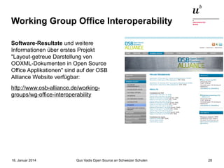 Working Group Office Interoperability
Software-Resultate und weitere
Informationen über erstes Projekt
"Layout-getreue Darstellung von
OOXML-Dokumenten in Open Source
Office Applikationen" sind auf der OSB
Alliance Website verfügbar:
http://www.osb-alliance.de/workinggroups/wg-office-interoperability

16. Januar 2014

Quo Vadis Open Source an Schweizer Schulen

28

 