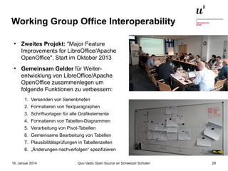 Working Group Office Interoperability
●

●

Zweites Projekt: "Major Feature
Improvements for LibreOffice/Apache
OpenOffice", Start im Oktober 2013
Gemeinsam Gelder für Weiterentwicklung von LibreOffice/Apache
OpenOffice zusammenlegen um
folgende Funktionen zu verbessern:
1. Versenden von Serienbriefen
2. Formatieren von Textparagraphen
3. Schriftvorlagen für alle Grafikelemente
4. Formatieren von Tabellen-Diagrammen
5. Verarbeitung von Pivot-Tabellen
6. Gemeinsame Bearbeitung von Tabellen
7. Plausibilitätsprüfungen in Tabellenzellen
8. „Änderungen nachverfolgen“ spezifizieren

16. Januar 2014

Quo Vadis Open Source an Schweizer Schulen

29

 