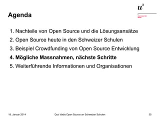Agenda
1. Nachteile von Open Source und die Lösungsansätze
2. Open Source heute in den Schweizer Schulen
3. Beispiel Crowdfunding von Open Source Entwicklung
4. Mögliche Massnahmen, nächste Schritte
5. Weiterführende Informationen und Organisationen

16. Januar 2014

Quo Vadis Open Source an Schweizer Schulen

30

 