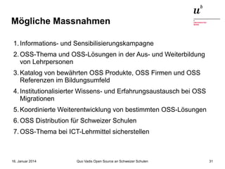 Mögliche Massnahmen
1. Informations- und Sensibilisierungskampagne
2. OSS-Thema und OSS-Lösungen in der Aus- und Weiterbildung
von Lehrpersonen
3. Katalog von bewährten OSS Produkte, OSS Firmen und OSS
Referenzen im Bildungsumfeld
4. Institutionalisierter Wissens- und Erfahrungsaustausch bei OSS
Migrationen
5. Koordinierte Weiterentwicklung von bestimmten OSS-Lösungen
6. OSS Distribution für Schweizer Schulen
7. OSS-Thema bei ICT-Lehrmittel sicherstellen

16. Januar 2014

Quo Vadis Open Source an Schweizer Schulen

31

 