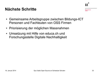 Nächste Schritte
●

●

●

Gemeinsame Arbeitsgruppe zwischen Bildungs-ICT
Personen und Fachleuten von OSS Firmen
Priorisierung der möglichen Massnahmen
Umsetzung mit Hilfe von educa.ch und
Forschungsstelle Digitale Nachhaltigkeit

16. Januar 2014

Quo Vadis Open Source an Schweizer Schulen

33

 