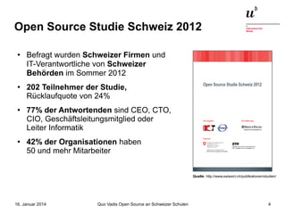 Open Source Studie Schweiz 2012
●

●

●

●

Befragt wurden Schweizer Firmen und
IT-Verantwortliche von Schweizer
Behörden im Sommer 2012
202 Teilnehmer der Studie,
Rücklaufquote von 24%
77% der Antwortenden sind CEO, CTO,
CIO, Geschäftsleitungsmitglied oder
Leiter Informatik
42% der Organisationen haben
50 und mehr Mitarbeiter
Quelle: http://www.swissict.ch/publikationen/studien/

16. Januar 2014

Quo Vadis Open Source an Schweizer Schulen

4

 