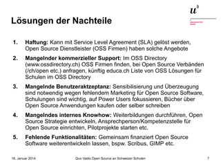Lösungen der Nachteile
1.

Haftung: Kann mit Service Level Agreement (SLA) gelöst werden,
Open Source Dienstleister (OSS Firmen) haben solche Angebote

2.

Mangelnder kommerzieller Support: Im OSS Directory
(www.ossdirectory.ch) OSS Firmen finden, bei Open Source Verbänden
(/ch/open etc.) anfragen, künftig educa.ch Liste von OSS Lösungen für
Schulen im OSS Directory

3.

Mangelnde Benutzeraktzeptanz: Sensibilisierung und Überzeugung
sind notwendig wegen fehlendem Marketing für Open Source Software,
Schulungen sind wichtig, auf Power Users fokussieren, Bücher über
Open Source Anwendungen kaufen oder selber schreiben

4.

Mangelndes internes Knowhow: Weiterbildungen durchführen, Open
Source Strategie entwickeln, Ansprechperson/Kompetenzstelle für
Open Source einrichten, Pilotprojekte starten etc.

5.

Fehlende Funktionalitäten: Gemeinsam finanziert Open Source
Software weiterentwickeln lassen, bspw. Scribus, GIMP etc.

16. Januar 2014

Quo Vadis Open Source an Schweizer Schulen

7

 