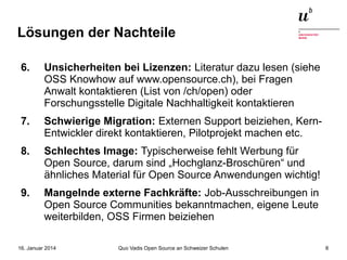 Lösungen der Nachteile
6.

Unsicherheiten bei Lizenzen: Literatur dazu lesen (siehe
OSS Knowhow auf www.opensource.ch), bei Fragen
Anwalt kontaktieren (List von /ch/open) oder
Forschungsstelle Digitale Nachhaltigkeit kontaktieren

7.

Schwierige Migration: Externen Support beiziehen, KernEntwickler direkt kontaktieren, Pilotprojekt machen etc.

8.

Schlechtes Image: Typischerweise fehlt Werbung für
Open Source, darum sind „Hochglanz-Broschüren“ und
ähnliches Material für Open Source Anwendungen wichtig!

9.

Mangelnde externe Fachkräfte: Job-Ausschreibungen in
Open Source Communities bekanntmachen, eigene Leute
weiterbilden, OSS Firmen beiziehen

16. Januar 2014

Quo Vadis Open Source an Schweizer Schulen

8

 