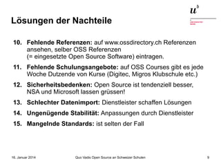 Lösungen der Nachteile
10. Fehlende Referenzen: auf www.ossdirectory.ch Referenzen
ansehen, selber OSS Referenzen
(= eingesetzte Open Source Software) eintragen.
11. Fehlende Schulungsangebote: auf OSS Courses gibt es jede
Woche Dutzende von Kurse (Digitec, Migros Klubschule etc.)
12. Sicherheitsbedenken: Open Source ist tendenziell besser,
NSA und Microsoft lassen grüssen!
13. Schlechter Datenimport: Dienstleister schaffen Lösungen
14. Ungenügende Stabilität: Anpassungen durch Dienstleister
15. Mangelnde Standards: ist selten der Fall

16. Januar 2014

Quo Vadis Open Source an Schweizer Schulen

9

 
