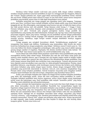 Buruknya kultur belajar mandiri (self-study) para peserta didik dengan indikasi rendahnya
membaca menjadi gambaran nyata hasil pendidikan di negeri ini, tertinggal jauh dari Singapura, Malaysia
dan Vietnam. Dengan perkataan lain, negara gagal dalam mensinergiskan pendidikan formal, informal
dan non-formal. Padahal potensi dasar manusia di negeri ini luar biasa hebat, namun karena manajemen
pendidikan yang buruklah, potensi dasar ini tidak dapat dimanfaatkan secara optimal.
Kebijakan pemerintah atas tenaga pengajar pun dipandang masih serba tanggung. Tunjangan
profesi guru (baca: sertifikasi) hanya menjadi kebijakan artifisial kepada publik yang secara faktual jauh
panggang dari api. Bisa dibayangkan, uang tunjangan yang besarnya satu gaji ini tidak jelas kapan cairnya
dan tidak pernah diterima utuh oleh pendidik. Setiap tahunnya selalu kurang 2, 3 hingga 4 bulan.
Otomatis kebijakan yang awalnya ditujukan untuk peningkatan kesejahteraan guru, sama sekali tidak
mengalami civil effect. Termasuk pula program peningkatan kualitas tenaga pendidik dan
kependidikannya yang mandeg dan tidak berkelanjutan. Kalaupun ada, lagi-lagi, hanya untuk kepentingan
penyerapan anggaran, bukan yang lainnya. Sehingga cita-cita pendidikan nasional sebagai pembentukan
karakter (character building) banyak terganggu oleh kebijakan pemerintah yang tidak jelas dan tidak
memiliki prioritas. Sebaliknya, angka korupsi semakin menjadi diakibatkan besarnya anggaran
pendidikan. Ironis!
Tenaga pengajar pun seringkali bersembunyi dibalik “ketidakberdayaan penghasilan” saat
mengajarkan ilmu kepada anak didiknya. Pembelajaran yang menjenuhkan, tidak bernilai dan miskin
kreativitas berbanding lurus dengan penghasilan yang didapat. Akibatnya muncul Contoh nyata ini, bila
siswa atau bahkan kita diminta menggambar pemandangan, maka gambar yang muncul adalah sepasang
gunung dengan matahari di tengahnya. Begitupula, bila diminta membuat kalimat maka kalimat: “Ini
Budi, Ini ibu Budi” akan muncul secara spontan. Ini contoh ketidakkreatifan yang nyata.
Secara faktual dan telah terbukti dalam perjalanan sejarah bahwa hanya pendidikanlah yang dapat
meningkatkan kualitas hidup sebuah bangsa. Keberadaan para nabi dan rasul dalam setiap jaman pun
sejatinya untuk mendidik manusia, agar ia beranjak dari cara berpikir tingkat rendah ke berpikir tingkat
tinggi. Potensi sumber daya manusia dan alam Indonesia bila dikombinasikan dengan pendidikan yang
sesuai dengan tuntunan Sang Khalik akan melahirkan insan yang paripurna. Tentunya ada prasyarat yang
harus dipenuhi untuk mewujudkan insan yang luhur ini, dalam perspektif kepemimpinan. Pertama, tujuan
pendidikan Indonesia, yang ditujukan untuk membangun manusia beriman dan bertakwa perlu didukung
oleh aturan kebijakan yang sejalan dengan tujuan tersebut, dimana dengan mengganti kiblat filsafat
pendidikan yang positivistik materialistik ke idealisme ruhiyyah, yaitu senantiasa menghadirkan Sang
Pencipta dalam setiap kebijakan pendidikan. Seluruh komponen masyarakat perlu diingatkan kembali
mengenai tujuan kehidupan dan nilai-nilai teologis, sebagaimana yang disarankan Sanusi (2013).
Kedua, para pemangku kebijakan dari tingkat atas hingga bawah membuat kebijakan pendidikan
yang bebas dari kepentingan politik, efisien dan demi terwujudnya hakikat pendidikan itu sendiri.
Pemangku kebijakan pendidikan harus berjiwa negarawan, artinya selesai dengan urusan kepentingan
politik sesaat dan kepentingan uang. Hasil pendidikan tidak menjadi “komoditas politik” yang hanya
dihasilkan untuk elektabilitas dan melestarikan kekuasaan.
Ketiga, pemimpin dan kepemimpinan yang kuat (strong leadership) harus hadir dengan visi yang
jelas dalam mewujudkan cita-cita ideal pendidikan. Rasulullah Saw memperlihatkan kepada kita
bagaimana sebagai negarawan beliau Saw menetapkan kebijakan yang membumi, dengan membebaskan
tawanan perang Badar yang mau mengajarkan baca tulis kepada penduduk Madinah. Disamping itu,
Beliau Saw pun menanamkan bahwa mencari ilmu (belajar) tidak berbatas waktu dan usia (pendidikan
sepanjang hayat). Sehingga hal ini menjadikan masyarakat Islam sebagai masyarakat yang belajar
“learning community” yang menghargai ilmu. Demikian pula kebijakan para khalifah setelah beliau yang
senantiasa memosisikan “mencari ilmu” sebagai satu perbuatan yang sangat mulia. Selama tiga prasyarat
itu tidak terpenuhi, maka kondisi pendidikan kita akan berjalan di tempat dan sulit bersaing dalam
kompetisi global. Wallahu’alam bishawwab

 