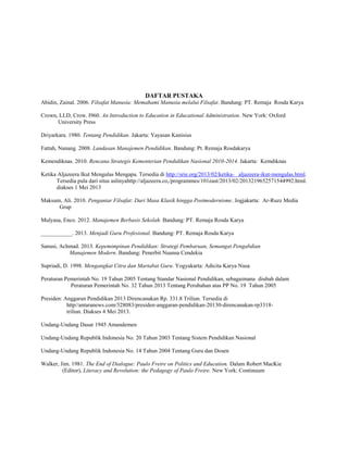 DAFTAR PUSTAKA
Abidin, Zainal. 2006. Filsafat Manusia: Memahami Manusia melalui Filsafat. Bandung: PT. Remaja Rosda Karya
Crown, LLD, Crow. I960. An Introduction to Education in Educational Administration. New York: Oxford
University Press
Driyarkara. 1980. Tentang Pendidikan. Jakarta: Yayasan Kanisius
Fattah, Nanang. 2008. Landasan Manajemen Pendidikan. Bandung: Pt. Remaja Rosdakarya
Kemendiknas. 2010. Rencana Strategis Kementerian Pendidikan Nasional 2010-2014. Jakarta: Kemdiknas
Ketika Aljazeera Ikut Mengulas Mengapa. Tersedia di http://srie.org/2013/02/ketika- aljazeera-ikut-mengulas.html.
Tersedia pula dari situs aslinyahttp://aljazeera.co,/programmes/101east/2013/02/2013219652571544992.html.
diakses 1 Mei 2013
Maksum, Ali. 2010. Pengantar Filsafat: Dari Masa Klasik hingga Postmodernisme. Jogjakarta: Ar-Ruzz Media
Grup
Mulyasa, Enco. 2012. Manajemen Berbasis Sekolah. Bandung: PT. Remaja Rosda Karya
___________. 2013. Menjadi Guru Profesional. Bandung: PT. Remaja Rosda Karya
Sanusi, Achmad. 2013. Kepemimpinan Pendidikan: Strategi Pembaruan, Semangat Pengabdian
Manajemen Modern. Bandung: Penerbit Nuansa Cendekia
Supriadi, D. 1998. Mengangkat Citra dan Martabat Guru. Yogyakarta: Adicita Karya Nusa
Peraturan Pemerintah No. 19 Tahun 2005 Tentang Standar Nasional Pendidikan, sebagaimana diubah dalam
Peraturan Pemerintah No. 32 Tahun 2013 Tentang Perubahan atas PP No. 19 Tahun 2005
Presiden: Anggaran Pendidikan 2013 Direncanakan Rp. 331.8 Triliun. Tersedia di
http//antaranews.com/328083/presiden-anggaran-pendidikan-20130-direncanakan-rp3318triliun. Diakses 4 Mei 2013.
Undang-Undang Dasar 1945 Amandemen
Undang-Undang Republik Indonesia No. 20 Tahun 2003 Tentang Sistem Pendidikan Nasional
Undang-Undang Republik Indonesia No. 14 Tahun 2004 Tentang Guru dan Dosen
Walker, Jim. 1981. The End of Dialogue: Paulo Freire on Politics and Education. Dalam Robert MacKie
(Editor), Literacy and Revolution: the Pedagogy of Paulo Freire. New York: Continuum

 
