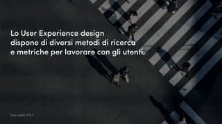 Lo User Experience design
dispone di diversi metodi di ricerca
e metriche per lavorare con gli utenti.
Quo vadis P.O.?
 
