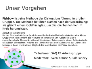 Fishbowl ist eine Methode der Diskussionsführung in großen
Gruppen. Die Methode hat ihren Namen nach der Sitzordnung:
sie gleicht einem Goldfischglas, um das die Teilnehmer im
Kreis herumsitzen.
Ablauf eines Fishbowls
Bei der Fishbowl-Methode (auch Innen-/Außenkreis-Methode) diskutiert eine kleine
Gruppe von Teilnehmern des Plenums im Innenkreis (im "Goldfisch-Glas")
exemplarisch die Thematik, während die übrigen Teilnehmer in einem Außenkreis die
Diskussion beobachten. Möchte ein Teilnehmer aus dem Außenkreis zur Diskussion
beitragen, kann er mit einem Mitglied des Innenkreises die Plätze tauschen.



                              Teilnehmer: SAQ RE Arbeitsgruppe
                              Moderator: Sven Krause & Ralf Fahney

                                              Ralf Fahney, Sven Krause   05. März 2012   Folie 3
 