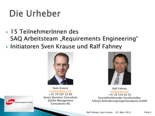   15 TeilnehmerInnen des
    SAQ Arbeitsteam „Requirements Engineering“
   Initiatoren Sven Krause und Ralf Fahney




                      Sven Krause                              Ralf Fahney
                  krs@zuehlke.com                            rf@fahney.com
                  +41 79 597 52 89                         +41 76 534 92 25
              Senior Business Consultant            Geschäftsführender Gesellschafter
                 Zühlke Management              Fahney Anforderungsingenieurwesen GmbH
                   Consultants AG


                                           Ralf Fahney, Sven Krause   05. März 2012   Folie 6
 