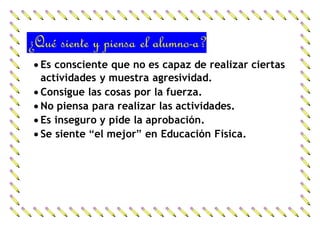 ¿Qué siente y piensa el alumno-a?
Es consciente que no es capaz de realizar ciertas
actividades y muestra agresividad.
Consigue las cosas por la fuerza.
No piensa para realizar las actividades.
Es inseguro y pide la aprobación.
Se siente “el mejor” en Educación Física.
