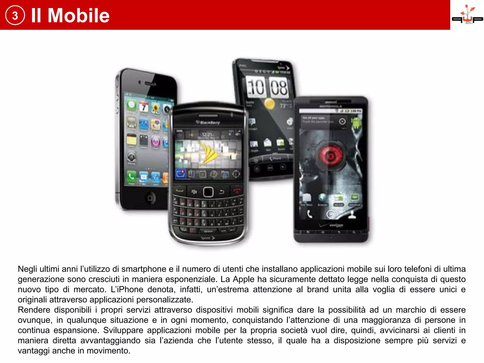 3   Il Mobile




Negli ultimi anni l’utilizzo di smartphone e il numero di utenti che installano applicazioni mobile sui loro telefoni di ultima
generazione sono cresciuti in maniera esponenziale. La Apple ha sicuramente dettato legge nella conquista di questo
nuovo tipo di mercato. L’iPhone denota, infatti, un’estrema attenzione al brand unita alla voglia di essere unici e
originali attraverso applicazioni personalizzate.
Rendere disponibili i propri servizi attraverso dispositivi mobili significa dare la possibilità ad un marchio di essere
ovunque, in qualunque situazione e in ogni momento, conquistando l’attenzione di una maggioranza di persone in
continua espansione. Sviluppare applicazioni mobile per la propria società vuol dire, quindi, avvicinarsi ai clienti in
maniera diretta avvantaggiando sia l’azienda che l’utente stesso, il quale ha a disposizione sempre più servizi e
vantaggi anche in movimento.
 