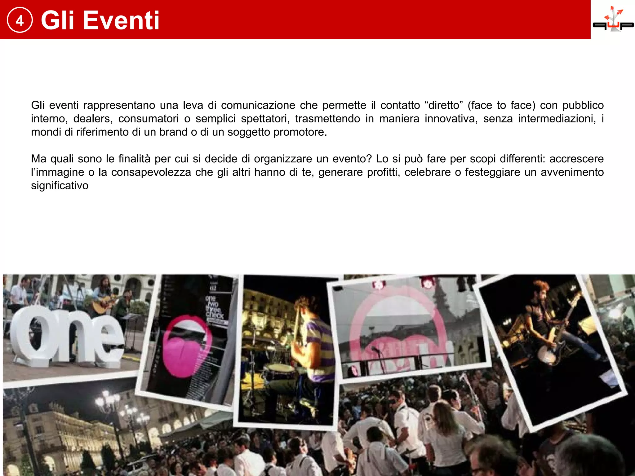 4    Gli Eventi


    Gli eventi rappresentano una leva di comunicazione che permette il contatto “diretto” (face to face) con pubblico
    interno, dealers, consumatori o semplici spettatori, trasmettendo in maniera innovativa, senza intermediazioni, i
    mondi di riferimento di un brand o di un soggetto promotore.

    Ma quali sono le finalità per cui si decide di organizzare un evento? Lo si può fare per scopi differenti: accrescere
    l’immagine o la consapevolezza che gli altri hanno di te, generare profitti, celebrare o festeggiare un avvenimento
    significativo
 
